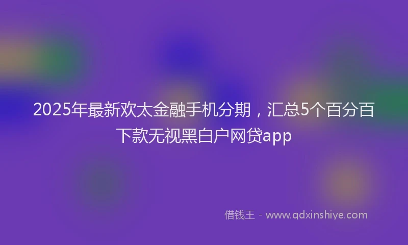 2025年最新欢太金融手机分期，汇总5个百分百下款无视黑白户网贷app