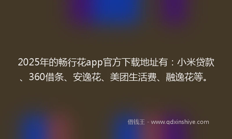 2025年的畅行花app官方下载地址有：小米贷款、360借条、安逸花、美团生活费、融逸花等。