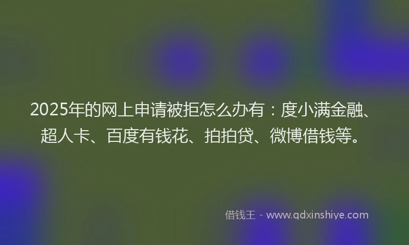2025年的网上申请被拒怎么办有：度小满金融、超人卡、百度有钱花、拍拍贷、微博借钱等。