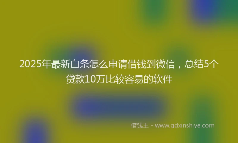 2025年最新白条怎么申请借钱到微信，总结5个贷款10万比较容易的软件