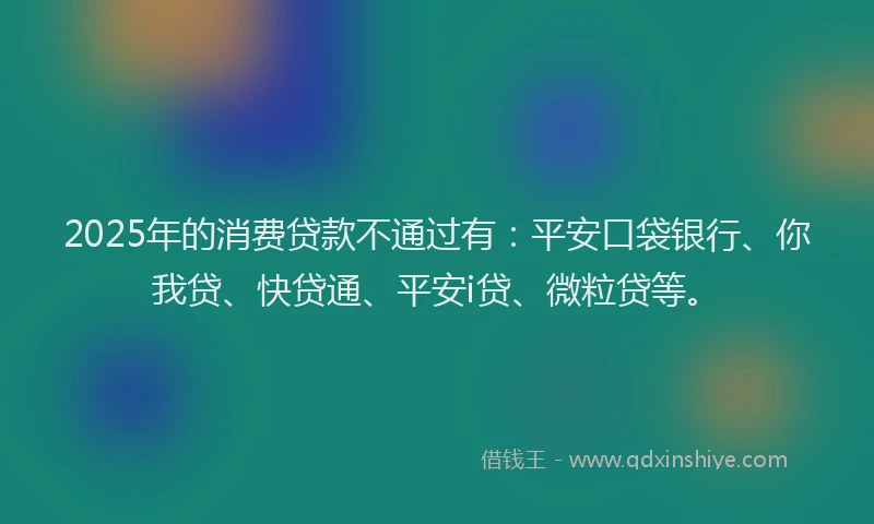 2025年的消费贷款不通过有：平安口袋银行、你我贷、快贷通、平安i贷、微粒贷等。