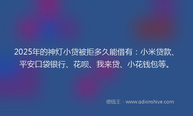 2025年的神灯小贷被拒多久能借有：小米贷款、平安口袋银行、花呗、我来贷、小花钱包等。