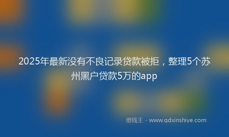 2025年最新没有不良记录贷款被拒，整理5个苏州黑户贷款5万的app