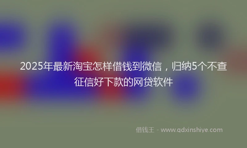 2025年最新淘宝怎样借钱到微信，归纳5个不查征信好下款的网贷软件