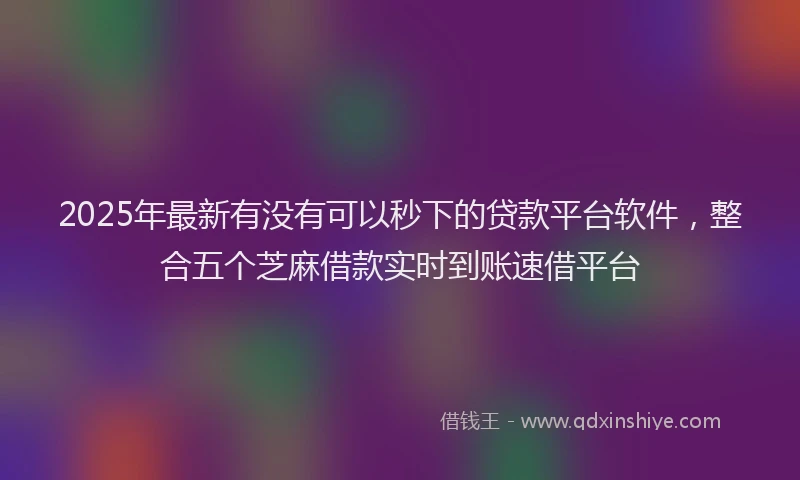 2025年最新有没有可以秒下的贷款平台软件，整合五个芝麻借款实时到账速借平台