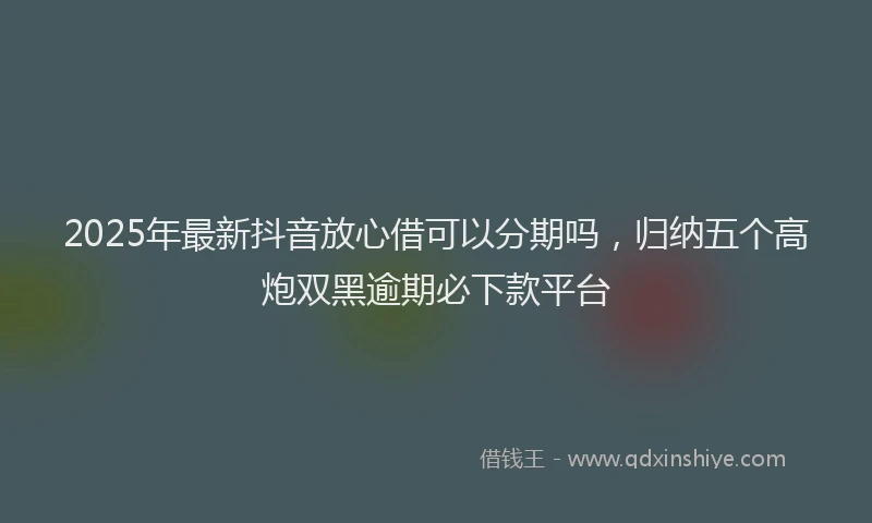 2025年最新抖音放心借可以分期吗，归纳五个高炮双黑逾期必下款平台