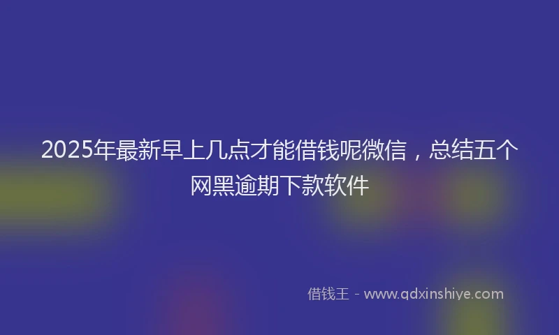 2025年最新早上几点才能借钱呢微信，总结五个网黑逾期下款软件