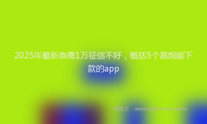 2025年最新急需1万征信不好，概括5个高炮能下款的app