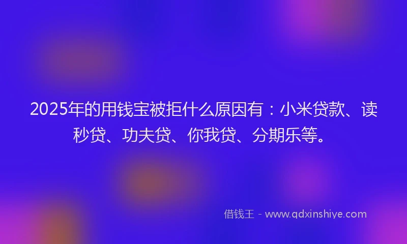 2025年的用钱宝被拒什么原因有：小米贷款、读秒贷、功夫贷、你我贷、分期乐等。