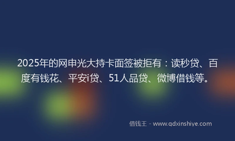 2025年的网申光大持卡面签被拒有:读秒贷、百度有钱花、平安i贷、51人品贷、微博借钱等。