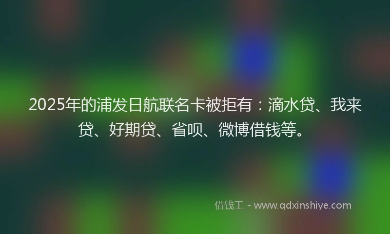 2025年的浦发日航联名卡被拒有：滴水贷、我来贷、好期贷、省呗、微博借钱等。