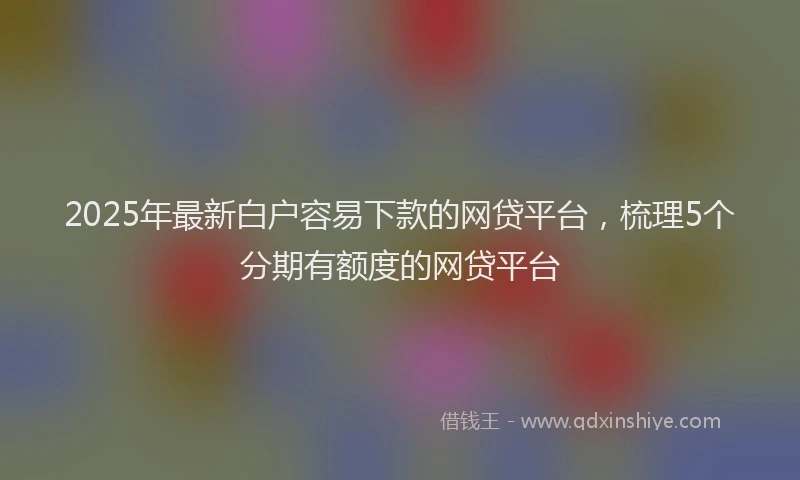 2025年最新白户容易下款的网贷平台，梳理5个分期有额度的网贷平台