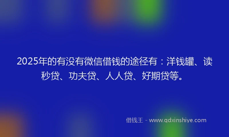 2025年的有没有微信借钱的途径有：洋钱罐、读秒贷、功夫贷、人人贷、好期贷等。