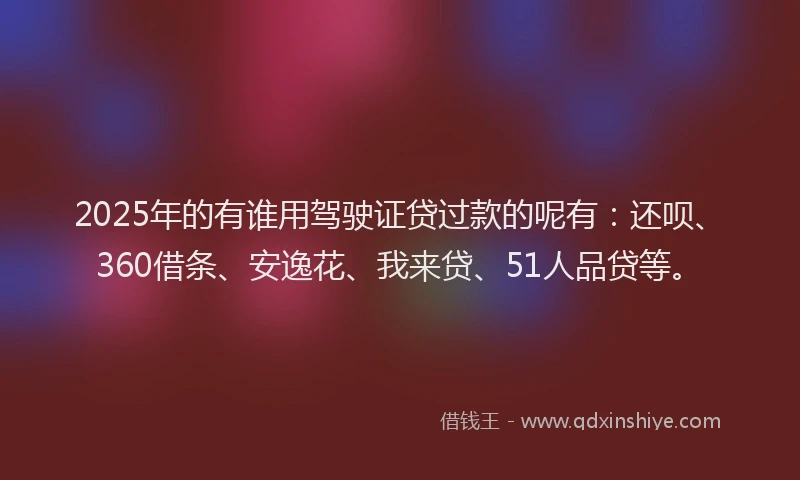2025年的有谁用驾驶证贷过款的呢有：还呗、360借条、安逸花、我来贷、51人品贷等。