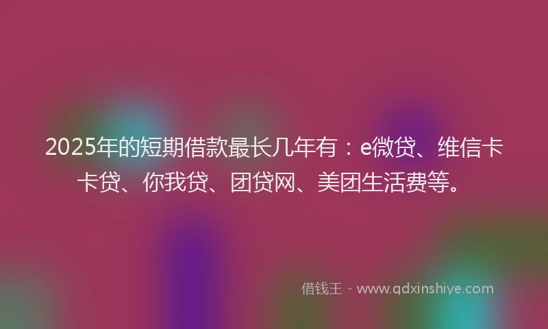 2025年的短期借款最长几年有：e微贷、维信卡卡贷、你我贷、团贷网、美团生活费等。