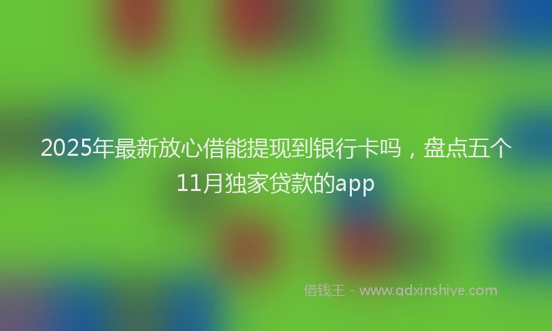 2025年最新放心借能提现到银行卡吗，盘点五个11月独家贷款的app