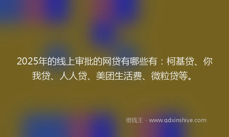 2025年的线上审批的网贷有哪些有：柯基贷、你我贷、人人贷、美团生活费、微粒贷等。
