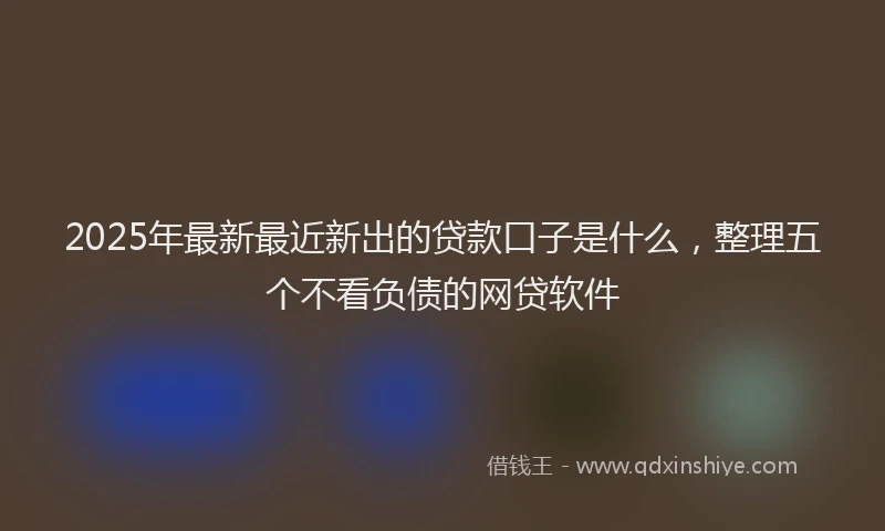 2025年最新最近新出的贷款口子是什么，整理五个不看负债的网贷软件