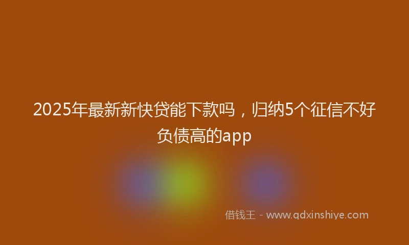 2025年最新新快贷能下款吗，归纳5个征信不好负债高的app