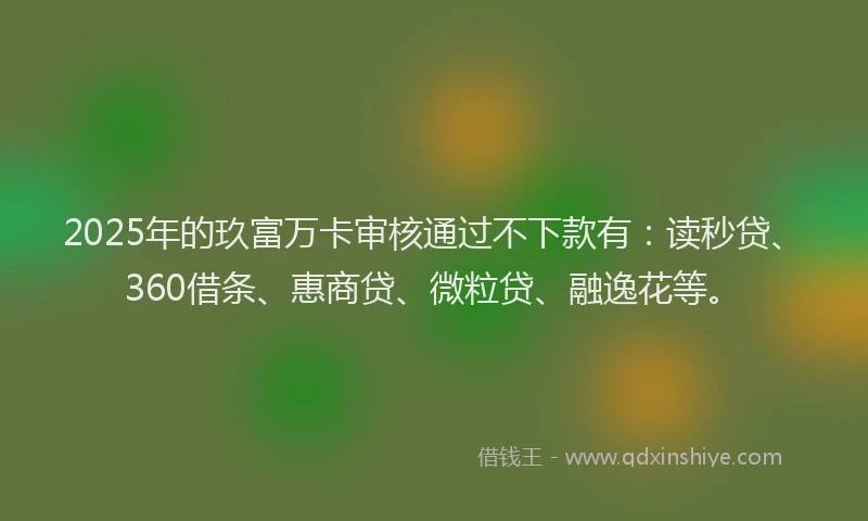 2025年的玖富万卡审核通过不下款有：读秒贷、360借条、惠商贷、微粒贷、融逸花等。