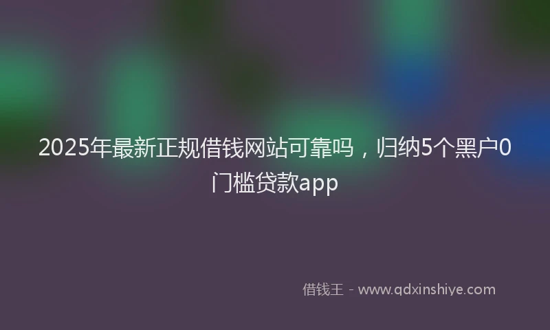 2025年最新正规借钱网站可靠吗，归纳5个黑户0门槛贷款app