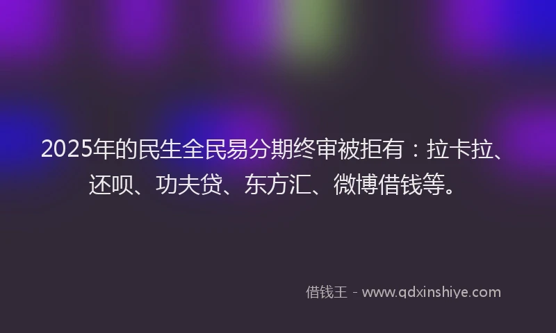 2025年的民生全民易分期终审被拒有：拉卡拉、还呗、功夫贷、东方汇、微博借钱等。
