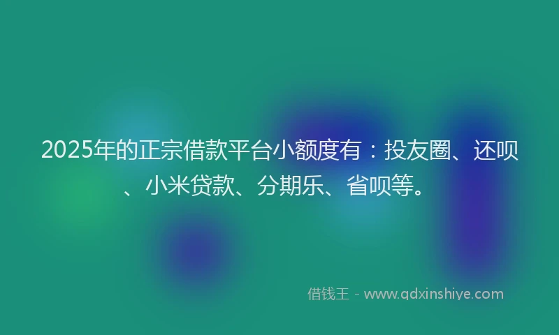 2025年的正宗借款平台小额度有：投友圈、还呗、小米贷款、分期乐、省呗等。