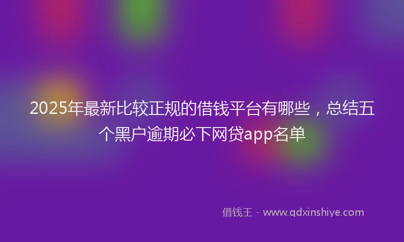 2025年最新比较正规的借钱平台有哪些，总结五个黑户逾期必下网贷app名单
