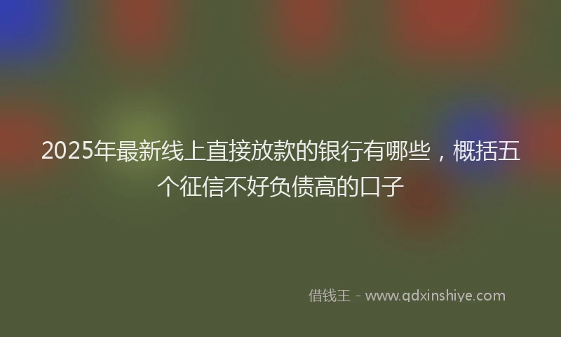 2025年最新线上直接放款的银行有哪些，概括五个征信不好负债高的口子