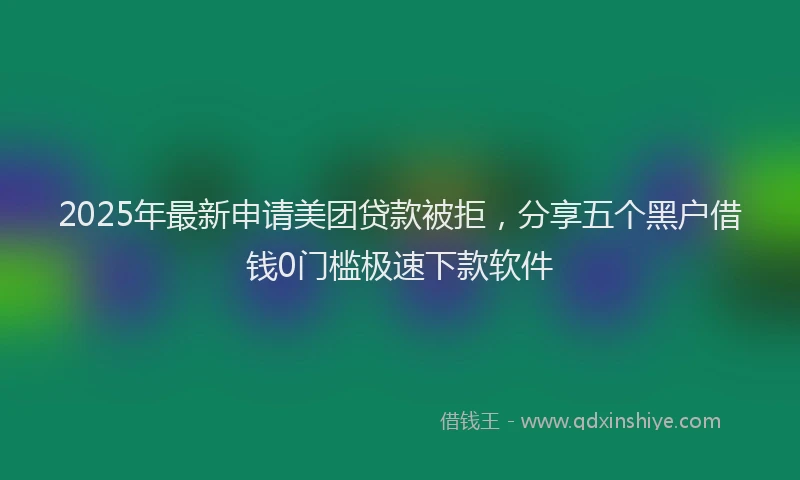 2025年最新申请美团贷款被拒，分享五个黑户借钱0门槛极速下款软件