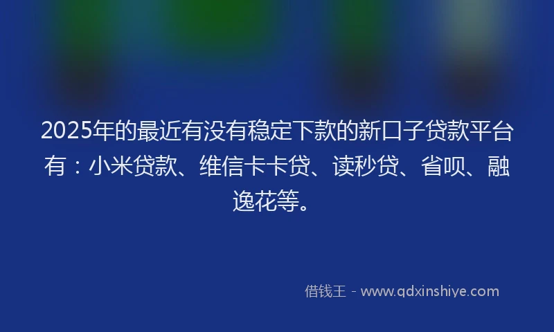 2025年的最近有没有稳定下款的新口子贷款平台有：小米贷款、维信卡卡贷、读秒贷、省呗、融逸花等。
