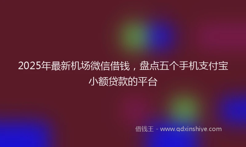 2025年最新机场微信借钱，盘点五个手机支付宝小额贷款的平台