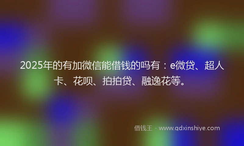 2025年的有加微信能借钱的吗有：e微贷、超人卡、花呗、拍拍贷、融逸花等。