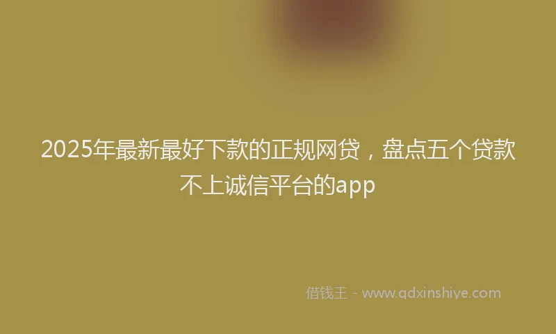 2025年最新最好下款的正规网贷，盘点五个贷款不上诚信平台的app