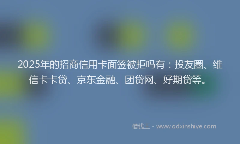 2025年的招商信用卡面签被拒吗有：投友圈、维信卡卡贷、京东金融、团贷网、好期贷等。