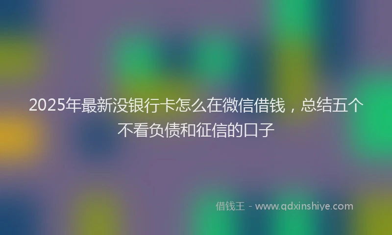 2025年最新没银行卡怎么在微信借钱，总结五个不看负债和征信的口子
