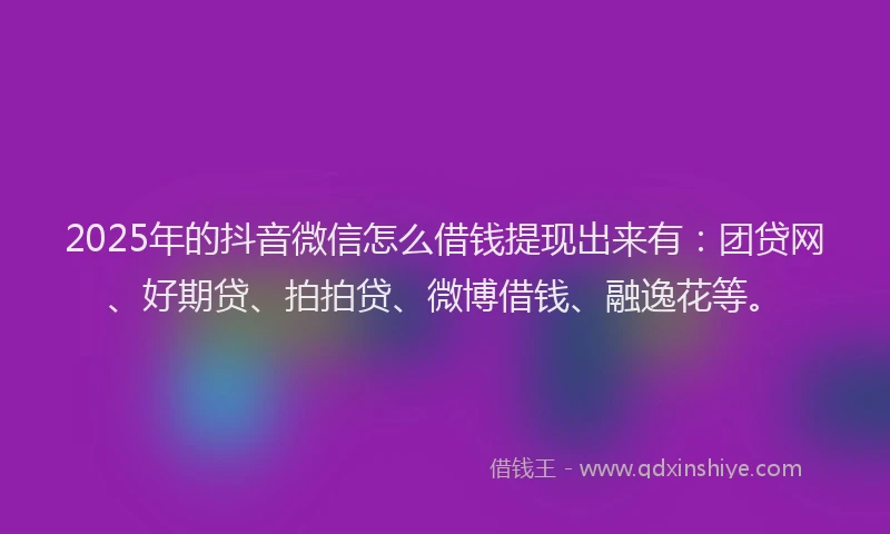 2025年的抖音微信怎么借钱提现出来有：团贷网、好期贷、拍拍贷、微博借钱、融逸花等。