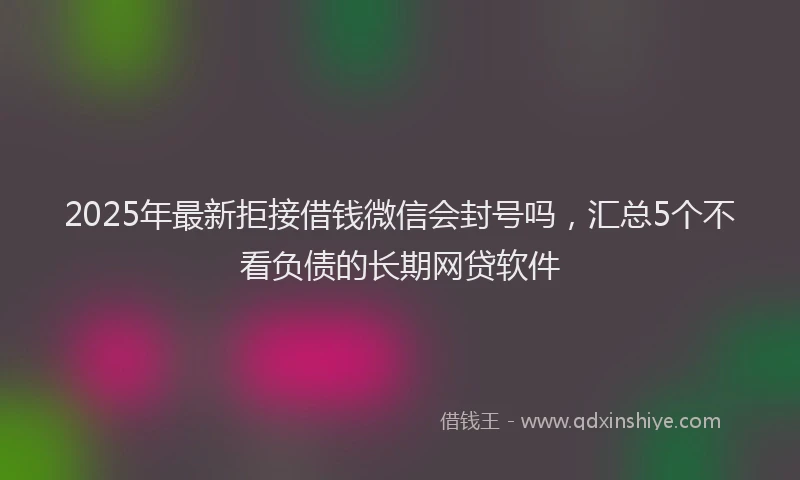 2025年最新拒接借钱微信会封号吗，汇总5个不看负债的长期网贷软件