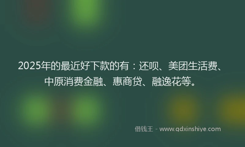 2025年的最近好下款的有：还呗、美团生活费、中原消费金融、惠商贷、融逸花等。