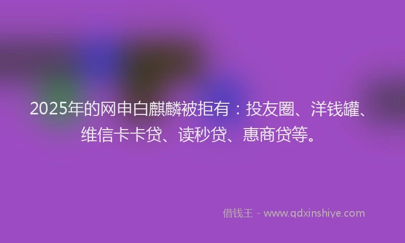 2025年的网申白麒麟被拒有：投友圈、洋钱罐、维信卡卡贷、读秒贷、惠商贷等。