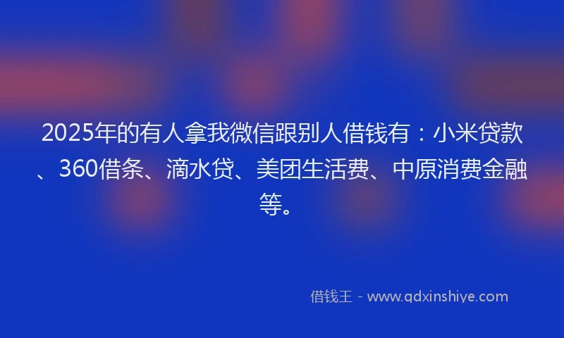 2025年的有人拿我微信跟别人借钱有：小米贷款、360借条、滴水贷、美团生活费、中原消费金融等。