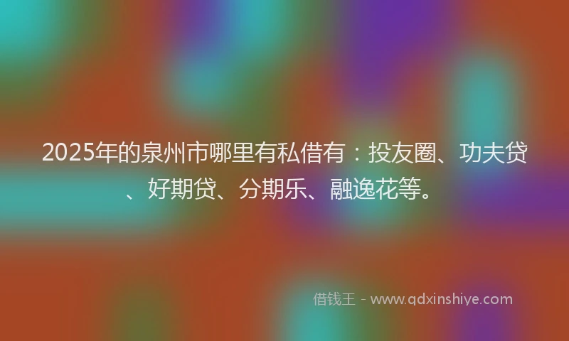 2025年的泉州市哪里有私借有：投友圈、功夫贷、好期贷、分期乐、融逸花等。