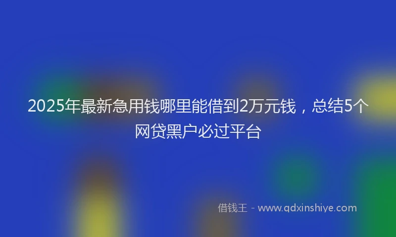 2025年最新急用钱哪里能借到2万元钱，总结5个网贷黑户必过平台