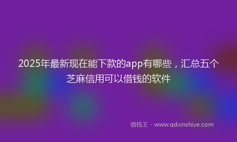 2025年最新现在能下款的app有哪些，汇总五个芝麻信用可以借钱的软件