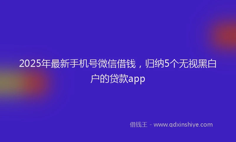 2025年最新手机号微信借钱，归纳5个无视黑白户的贷款app