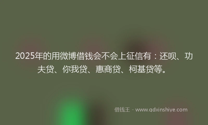 2025年的用微博借钱会不会上征信有：还呗、功夫贷、你我贷、惠商贷、柯基贷等。