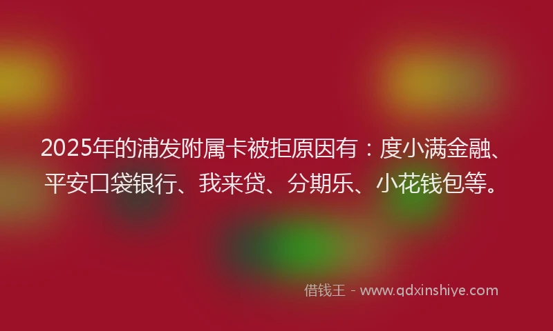 2025年的浦发附属卡被拒原因有：度小满金融、平安口袋银行、我来贷、分期乐、小花钱包等。