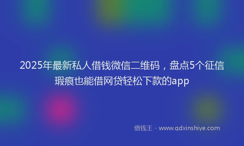 2025年最新私人借钱微信二维码，盘点5个征信瑕疵也能借网贷轻松下款的app