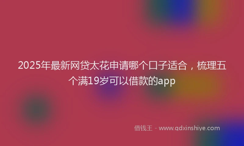 2025年最新网贷太花申请哪个口子适合，梳理五个满19岁可以借款的app