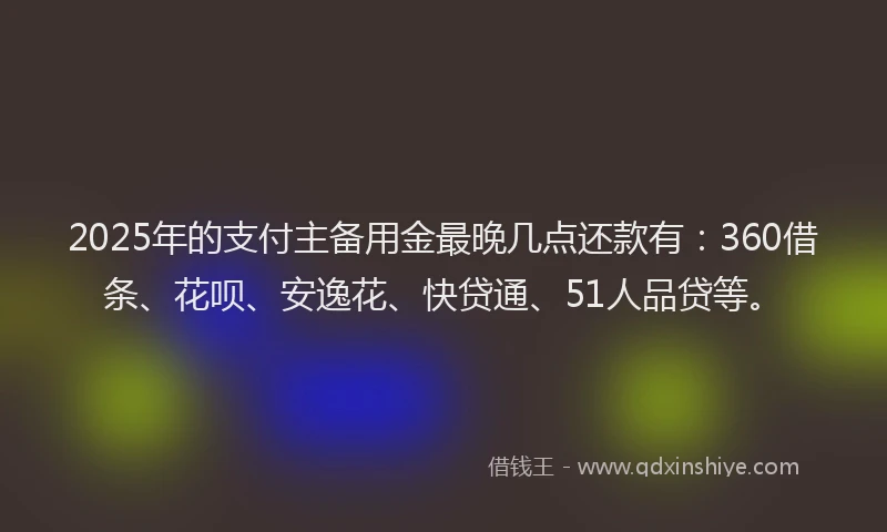 2025年的支付主备用金最晚几点还款有：360借条、花呗、安逸花、快贷通、51人品贷等。